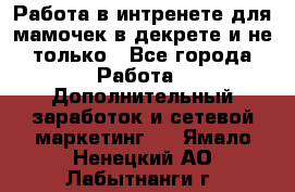 Работа в интренете для мамочек в декрете и не только - Все города Работа » Дополнительный заработок и сетевой маркетинг   . Ямало-Ненецкий АО,Лабытнанги г.